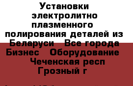 Установки электролитно-плазменного  полирования деталей из Беларуси - Все города Бизнес » Оборудование   . Чеченская респ.,Грозный г.